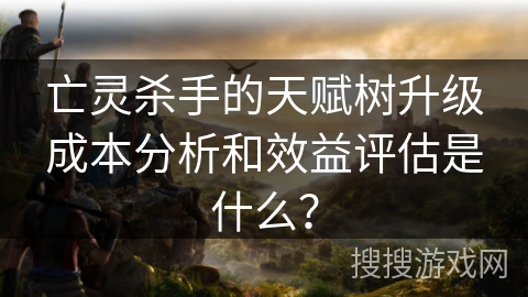 亡灵杀手的天赋树升级成本分析和效益评估是什么？