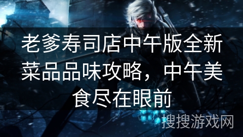 老爹寿司店中午版全新菜品品味攻略,中午美食尽在眼前 老爹寿司店中午版全新菜品品味攻略,中午美食尽在眼前