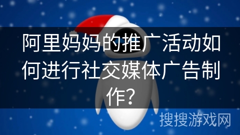 阿里妈妈的推广活动如何进行社交媒体广告制作？