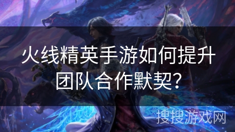 火线精英手游如何提升团队合作默契? 火线精英手游如何提升团队合作默契?