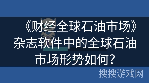 《财经全球石油市场》杂志软件中的全球石油市场形势如何？