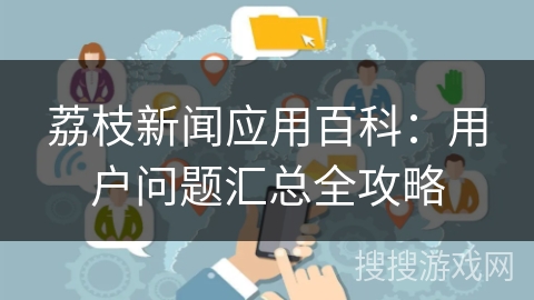 荔枝新闻应用百科:用户问题汇总全攻略 荔枝新闻应用百科:用户问题汇总全攻略