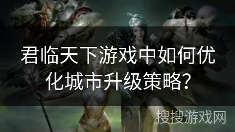 君临天下游戏中如何优化城市升级策略？