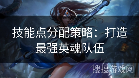 技能点分配策略:打造最强英魂队伍 技能点分配策略:打造最强英魂队伍