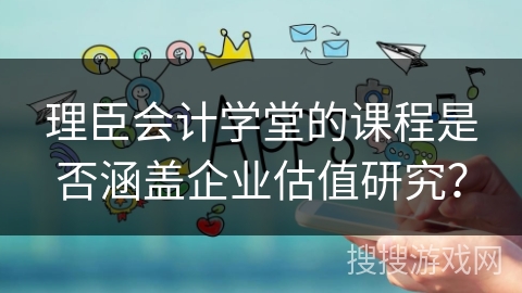 理臣会计学堂的课程是否涵盖企业估值研究？