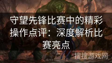 守望先锋比赛中的精彩操作点评:深度解析比赛亮点 守望先锋比赛中的精彩操作点评:深度解析比赛亮点