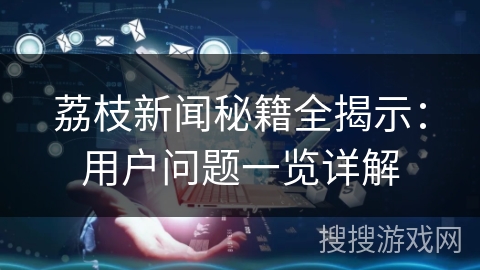 荔枝新闻秘籍全揭示:用户问题一览详解 荔枝新闻秘籍全揭示:用户问题一览详解