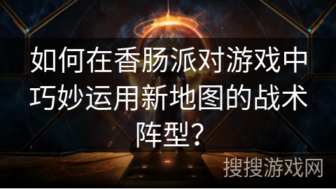 如何在香肠派对游戏中巧妙运用新地图的战术阵型？