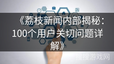 《荔枝新闻内部揭秘：100个用户关切问题详解》