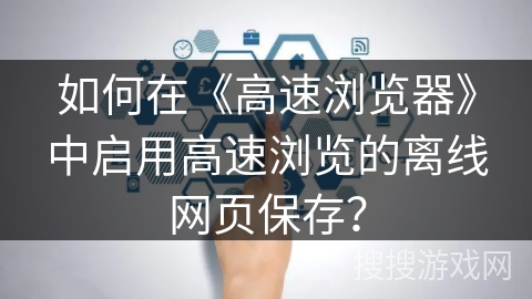 如何在《高速浏览器》中启用高速浏览的离线网页保存? 如何在《高速浏览器》中启用高速浏览的离线网页保存?