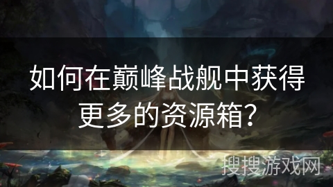 如何在巅峰战舰中获得更多的资源箱？