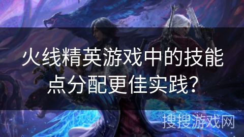 火线精英游戏中的技能点分配更佳实践？