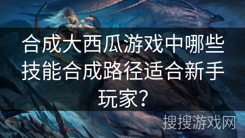 合成大西瓜游戏中哪些技能合成路径适合新手玩家？