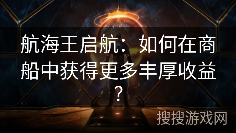 航海王启航：如何在商船中获得更多丰厚收益？