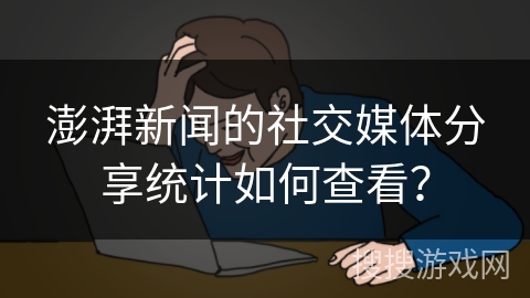 澎湃新闻的社交媒体分享统计如何查看？
