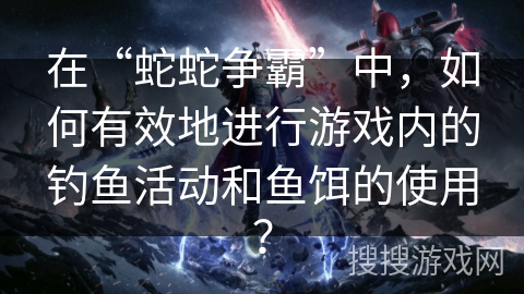 在“蛇蛇争霸”中，如何有效地进行游戏内的钓鱼活动和鱼饵的使用？