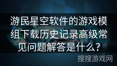 游民星空软件的游戏模组下载历史记录高级常见问题解答是什么？