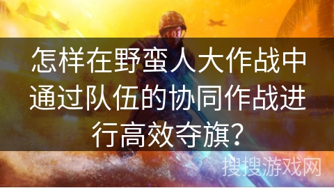 怎样在野蛮人大作战中通过队伍的协同作战进行高效夺旗？