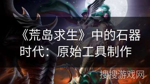 《荒岛求生》中的石器时代:原始工具制作 《荒岛求生》中的石器时代:原始工具制作