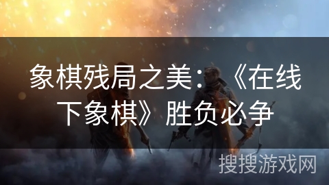 象棋残局之美：《在线下象棋》胜负必争