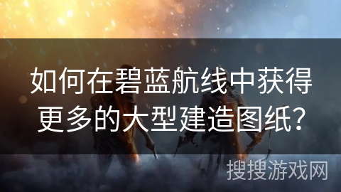 如何在碧蓝航线中获得更多的大型建造图纸？
