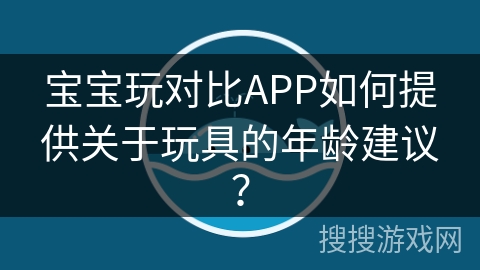 宝宝玩对比APP如何提供关于玩具的年龄建议? 宝宝玩对比APP如何提供关于玩具的年龄建议?