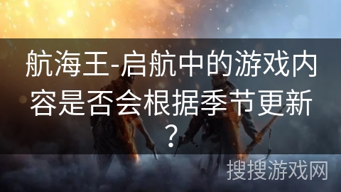 航海王-启航中的游戏内容是否会根据季节更新? 航海王-启航中的游戏内容是否会根据季节更新?