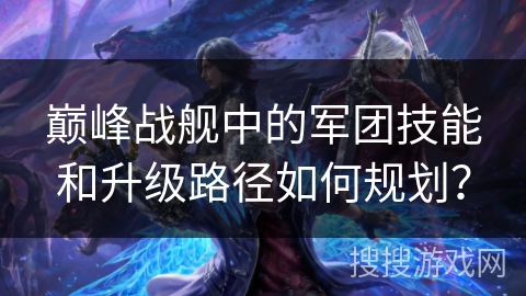 巅峰战舰中的军团技能和升级路径如何规划？