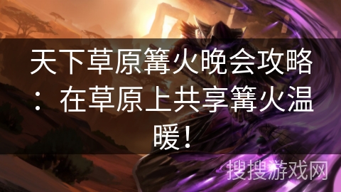 天下草原篝火晚会攻略：在草原上共享篝火温暖！