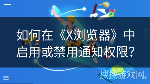如何在《X浏览器》中启用或禁用通知权限？