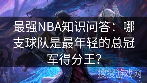 最强NBA知识问答：哪支球队是最年轻的总冠军得分王？