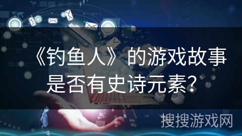 《钓鱼人》的游戏故事是否有史诗元素？