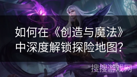 如何在《创造与魔法》中深度解锁探险地图？