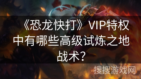 《恐龙快打》VIP特权中有哪些高级试炼之地战术？