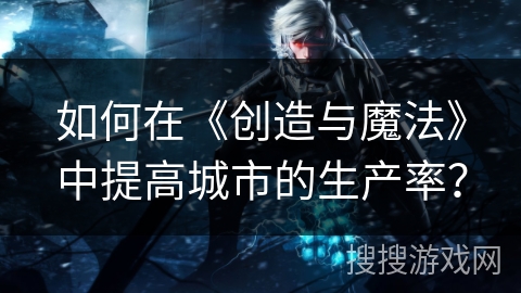如何在《创造与魔法》中提高城市的生产率？