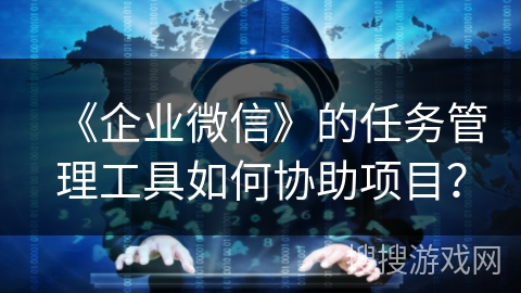 《企业微信》的任务管理工具如何协助项目？