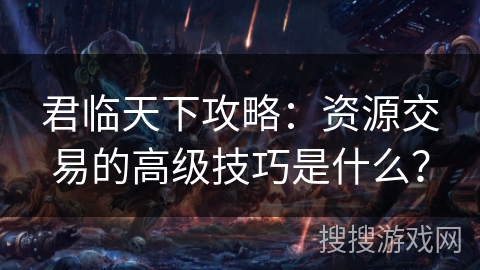 君临天下攻略：资源交易的高级技巧是什么？