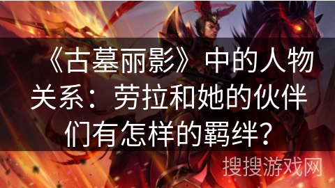 《古墓丽影》中的人物关系：劳拉和她的伙伴们有怎样的羁绊？