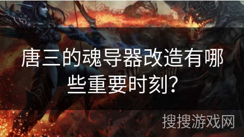 唐三的魂导器改造有哪些重要时刻？