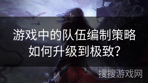 游戏中的队伍编制策略如何升级到极致？