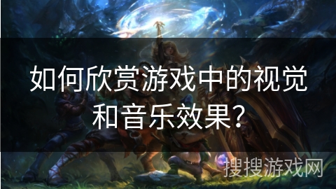 如何欣赏游戏中的视觉和音乐效果？
