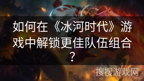 如何在《冰河时代》游戏中解锁更佳队伍组合？