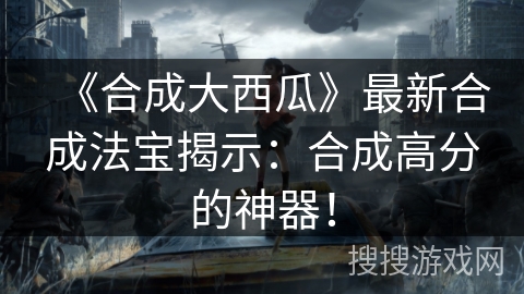 《合成大西瓜》最新合成法宝揭示：合成高分的神器！