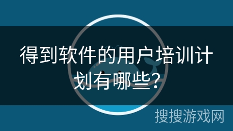 得到软件的用户培训计划有哪些？