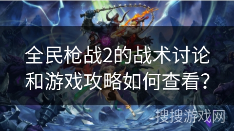 全民枪战2的战术讨论和游戏攻略如何查看？