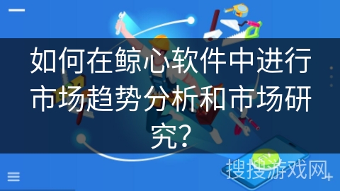 如何在鲸心软件中进行市场趋势分析和市场研究? 如何在鲸心软件中进行市场趋势分析和市场研究?