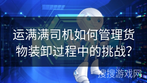 运满满司机如何管理货物装卸过程中的挑战？