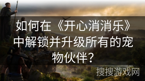 如何在《开心消消乐》中解锁并升级所有的宠物伙伴？