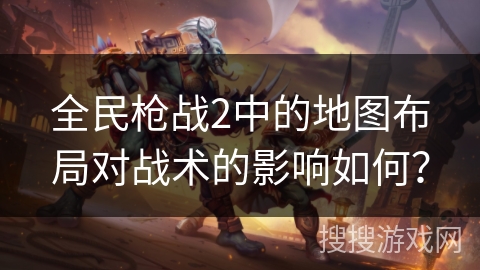 全民枪战2中的地图布局对战术的影响如何？