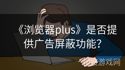 《浏览器plus》是否提供广告屏蔽功能? 《浏览器plus》是否提供广告屏蔽功能?